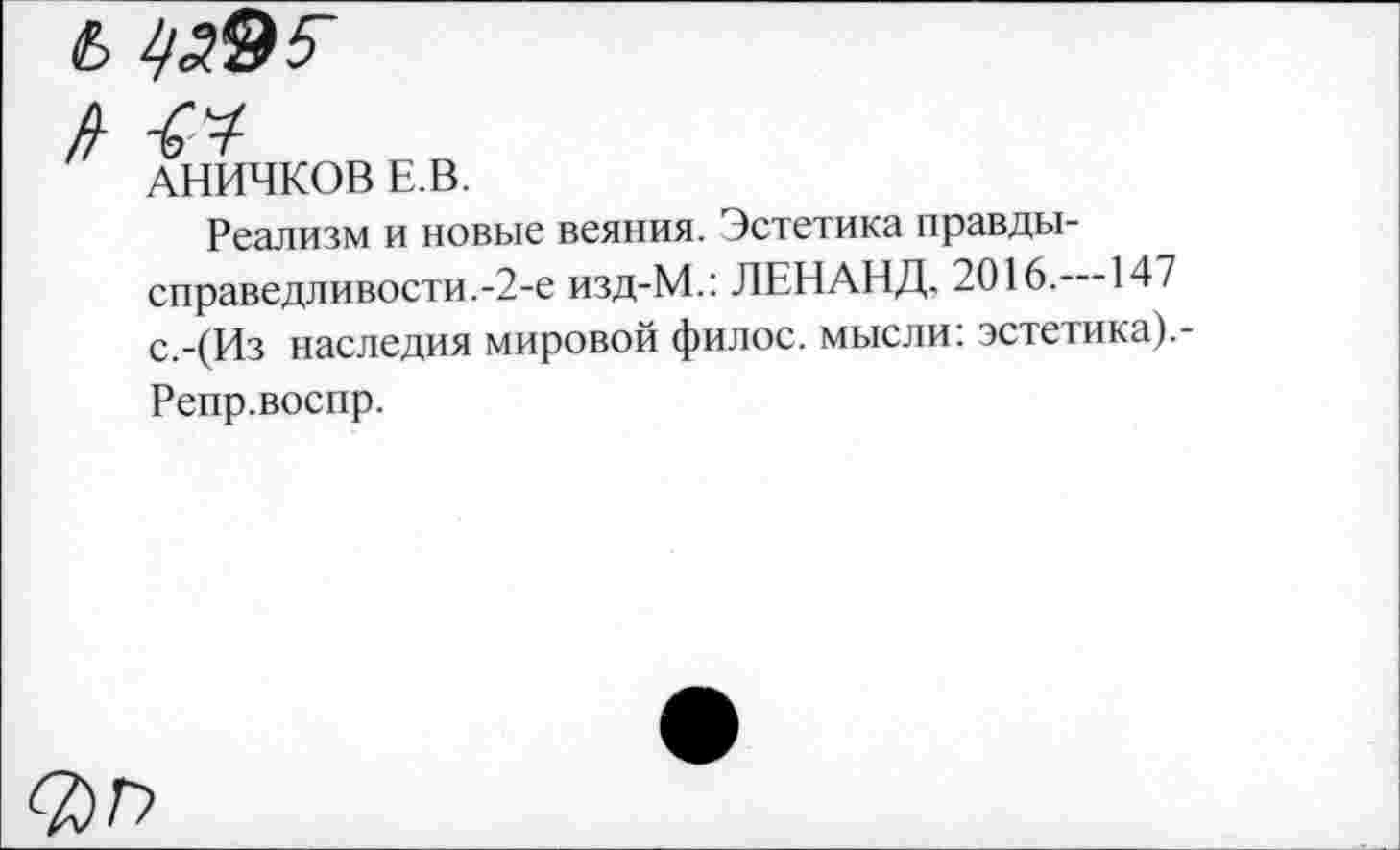 ﻿Ь
АНИЧКОВ Е.В.
Реализм и новые веяния. Эстетика правды-справедливости.-2-е изд-М.: ЛЕНАНД. 2016. 147 с.-(Из наследия мировой филос. мысли: эстетика).-Репр.воспр.